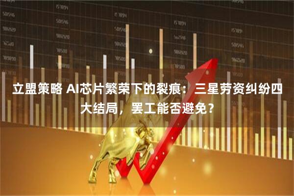 立盟策略 AI芯片繁荣下的裂痕：三星劳资纠纷四大结局，罢工能否避免？